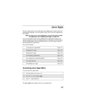 Page 167157
Java Apps
The Java Apps feature of youri88sphone runs applications written in the Java
programming language. Youri88sphone comes with several Java applications
pre-loaded.
NOTE: In order to run a Java application, you may first need to install
the application. See“Installing Java Apps”on page 158.
You can download, install, and run additional Java applications (games and
business productivity tools) by loading them into your phone via the Internet at
nextel.com/idenupdate, then downloading them to...