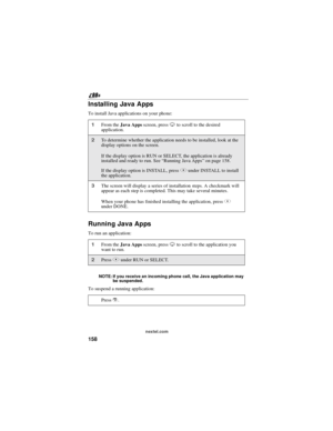 Page 168158
nextel.com
Installing Java Apps
To install Java applications on your phone:
Running Java Apps
To run an application:
NOTE: If you receive an incoming phone call, the Java application may
be suspended.
To suspend a running application:
1From theJava Appsscreen, pressRto scroll to the desired
application.
2To determine whether the application needs to be installed, look at the
display options on the screen.
If the display option is RUN or SELECT, the application is already...