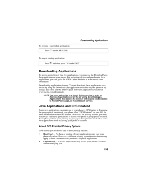 Page 169159
Downloading Applications
To resume a suspended application:
To stop a running application:
Downloading Applications
To access a selection of free Java applications, you may use the DownloadApps
Java application on your phone. For a selection of free and purchasable Java
applications, you can go to the iDEN Update Website at www.nextel.com/
idenupdate.
Downloading applications is easy. You can download these applications over
the air by using the DownloadApps application available on your phone or by...