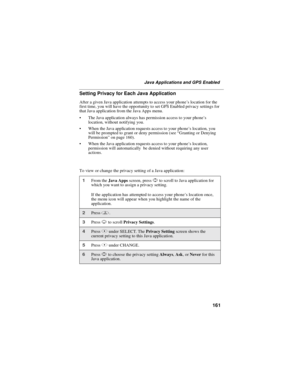Page 171161
Java Applications and GPS Enabled
Setting Privacy for Each Java Application
After a given Java application attempts to access your phone’slocationforthe
first time, you will have the opportunity to set GPS Enabled privacy settings for
that Java application from the Java Apps menu.
 The Java application always has permission access to your phone ’s
location, without notifying you.
 When the Java application requests access to your phone ’s location, you
will be prompted to grant or deny permission...