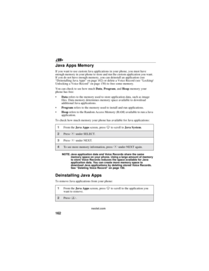 Page 172162
nextel.com
Java Apps Memory
If you want to use custom Java applications in your phone, you must have
enough memory in your phone to store and run the custom application you want.
If you do not have enough memory, you can deinstall an application (see
“Deinstalling Java Apps”on page 162) or delete a Voice Record (see“Locking/
Unlocking a Voice Record”on page 150) to free some memory.
You can check to see how muchData,Program,andHeapmemory your
phone has free:
Datarefers to the memory used to store...