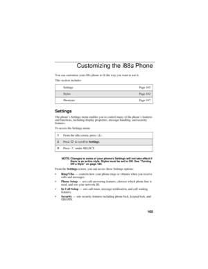 Page 175165
Customizing thei88sPhone
You can customize youri88sphone to fit the way you want to use it.
This section includes:
Settings
The phone’s Settings menu enables you to control many of the phone’sfeatures
and functions, including display properties, message handling, and security
features.
To access the Settings menu:
NOTE: Changes to some of your phone’s Settings will not take effect if
there is an active style. Styles must be set to Off. See“Tu r n i n g
Off a Style”on page 185.
From theSettingsscreen,...