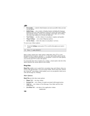 Page 176166
nextel.com
Personalize—controls which features are most accessible when you turn
on your phone.
Initial Setup—sets a variety of display features including the language
displayed, the size of the characters on the text screen, the screen contrast,
time and date formats, current year, backlight, status light, and scrolling.
Also turns auto redial on or off and sets baud rate.
VoiceVolume—sets the volume of your phone’s earpiece and speaker.
Tkgrp Settings—sets certain Talkgroup options.
Service...