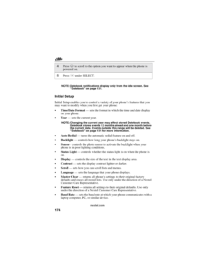 Page 184174
nextel.com NOTE: Datebook notifications display only from the idle screen. See
“Datebook”on page 131.
Initial Setup
Initial Setup enables you to control a variety of your phone’sfeaturesthatyou
may want to modify when you first get your phone:
Time/Date Format—sets the format in which the time and date display
on your phone.
Ye a r—sets the current year.
NOTE: Changing the current year may affect stored Datebook events.
Datebook stores events 12 months ahead and one month before
the current date....