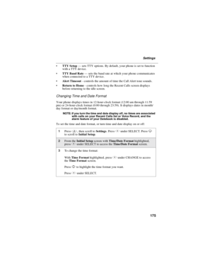 Page 185175
Settings
TTY Setup—sets TTY options. By default, your phone is set to function
with a TTY device.
TTY Baud Rate—sets the baud rate at which your phone communicates
when connected to a TTY device.
Alert Timeout- controls the amount of time the Call Alert tone sounds.
Return to Home- controls how long the Recent Calls screen displays
before returning to the idle screen.
Changing Time and Date Format
Your phone displays times in 12-hour-clock format (12:00 am through 11:59
pm) or 24-hour-clock...