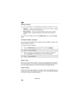 Page 188178
nextel.com
Setting Scrolling
You can set your phone to scroll through menus and lists in either of two ways:
Up/Down—when you reach the bottom or top of a list or menu, scrolling
stops until you scroll in the other direction.
Wrap Around—when you reach the bottom or top of a list or menu,
scrolling“wraps”around and continues at the other end of the lists of
menu.
You can set the scrolling style from theInitial Setupscreen, using theScroll
option.
Changing Display Language
You can customize...