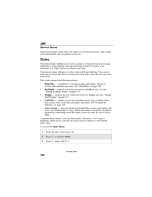 Page 192182
nextel.com
Service Status
The Service Status screen shows the status of your Nextel services. This screen
is for information only; no options can be set.
Styles
The Styles feature enables you to save a group of settings for call and message
notification, screen display, and call answering features. You save your
selections as a“style”and access them at any time.
Your phone comes with pre-set styles, such as Car and Meeting. You can use
these pre-set styles, edit them or create your own styles. You...