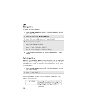 Page 194184
nextel.com
Editing a Style
To change the settings of a style:
Activating a Style
When you access theStyles Menu, a check mark appears to the left of the name
of the style that is currently active on your phone. If no style is active, the check
mark appears next toOff. The active style name will appear on the idle screen.
To activate a style:
The style immediately becomes active on your phone, and the style name
displays on the idle screen.
1From theSty le s M en uscreen, pressRto scroll to the name...