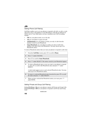 Page 196186
nextel.com
Setting Phone Call Filtering
Call Filter enables you to set your phone to respond to all calls, no calls, or only
calls from some or all numbers in your Phonebook. Calls that are filtered out
will be sent to Voice Mail unless you have modified your Call Forwarding
settings.
Offsets your phone notify you of all calls.
Allsets your phone to ignore all calls.
All Phonebooksets your phone to notify you only of calls from the
numbers stored in your Phonebook.
Some Phonebooksets your phone...
