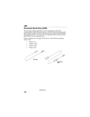Page 204194
nextel.com
Universal Serial Bus (USB)
Thei88sphone supports both RS232 serial communications and USB
communications (with USB master devices). Thei88sphone will automatically
detect whether an RS232 serial or USB cable has been connected and will utilize
the appropriate protocol. No other action is required in order to select between
USB or RS232 serial communications.
iDEN PC applications will support USB drivers for the following operating
systems only:
Windows 98
Windows 2000
Windows ME...