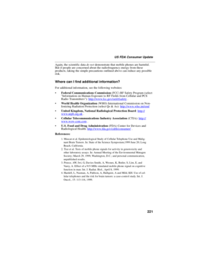 Page 231221
US FDA Consumer Update
Again, the scientific datado notdemonstrate that mobile phones are harmful.
But if people are concerned about the radiofrequency energy from these
products, taking the simple precautions outlined above can reduce any possible
risk.
Where can I find additional information?
For additional information, see the following websites:
Federal Communications Commission(FCC) RF Safety Program (select
Information on Human Exposure to RF Fields from Cellular and PCS
Radio...