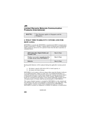 Page 236226
nextel.com
Limited Warranty Motorola Communication
Products (International)
I. WHAT THIS WARRANTY COVERS AND FOR
HOW LONG:
MOTOROLA warrants the MOTOROLA manufactured iDEN Communication
Products listed below (“Product”) against defects in material and workmanship
under normal use and service for a period of time from the date of purchase as
scheduled below:
Rechargeable Batteries will be replaced during the applicable warranty period
if:
a. the battery capacity falls below 80% of rated capacity, or...