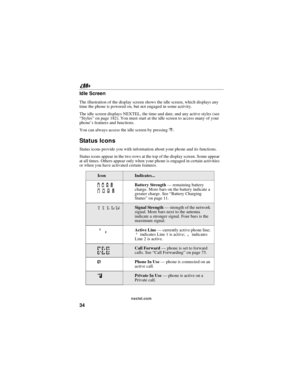Page 4434
nextel.com
Idle Screen
The illustration of the display screen shows the idle screen, which displays any
time the phone is powered on, but not engaged in some activity.
The idle screen displays NEXTEL, the time and date, and any active styles (see
“Styles”on page 182). You must start at the idle screen to access many of your
phone’s features and functions.
You can always access the idle screen by pressinge.
Status Icons
Status icons provide you with information about your phone and its functions....