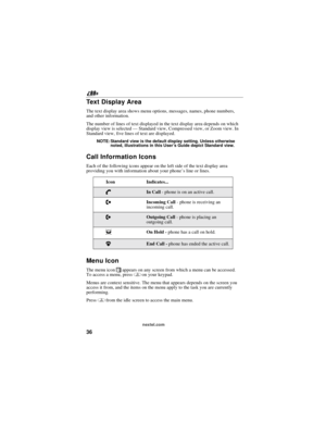 Page 4636
nextel.com
Te x t D i s p l a y A r e a
The text display area shows menu options, messages, names, phone numbers,
and other information.
The number of lines of text displayed in the text display area depends on which
display view is selected—Standard view, Compressed view, or Zoom view. In
Standard view, five lines of text are displayed.
NOTE: Standard view is the default display setting. Unless otherwise
noted, illustrations in this User’s Guide depict Standard view.
Call Information Icons
Each of...