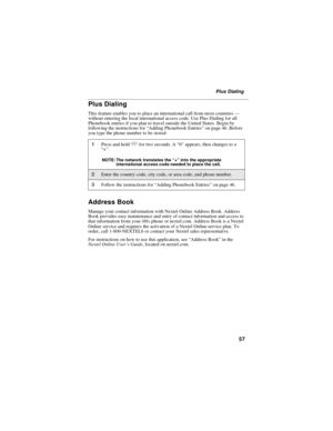 Page 6757
Plus Dialing
Plus Dialing
This feature enables you to place an international call from most countries—
without entering the local international access code. Use Plus Dialing for all
Phonebook entries if you plan to travel outside the United States. Begin by
following the instructions for“Adding Phonebook Entries”on page 46. Before
you type the phone number to be stored:
Address Book
Manage your contact information with Nextel Online Address Book. Address
Book provides easy maintenance and entry of...