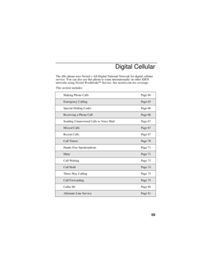 Page 6959
Digital Cellular
Thei88sphone uses Nextel’s All-Digital National Network for digital cellular
service. You can also use this phone to roam internationally on other iDEN
networks using Nextel Worldwide
SMService. See nextel.com for coverage.
This section includes:
Making Phone Calls Page 60
Emergency CallingPage 65
Special Dialing Codes Page 66
Receiving a Phone CallPage 66
Sending Unanswered Calls to Voice Mail Page 67
Missed CallsPage 67
Recent Calls Page 67
Call TimersPage 70
Hands-Free Speakerphone...