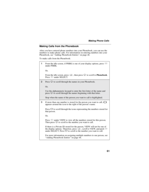 Page 7161
Making Phone Calls
Making Calls from the Phonebook
After you have entered phone numbers into your Phonebook, you can use the
numbers to make phone calls. For information on entering numbers into your
Phonebook, see“Adding Phonebook Entries”on page 46.
To make calls from the Phonebook:
1From the idle screen, if PHBK is one of your display options, pressA
under PHBK.
Or,
From the idle screen, pressm,thenpressRto scroll toPhonebook.
PressBunder SELECT.
2PressRto scroll through the names in your...