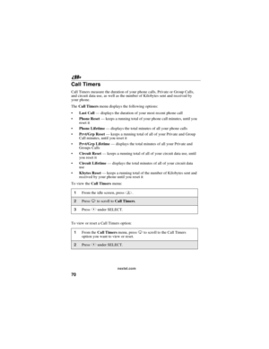 Page 8070
nextel.com
Call Timers
Call Timers measure the duration of your phone calls, Private or Group Calls,
and circuit data use, as well as the number of Kilobytes sent and received by
your phone.
TheCall Timersmenu displays the following options:
Last Call—displays the duration of your most recent phone call
Phone Reset—keeps a running total of your phone call minutes, until you
reset it
Phone Lifetime—displays the total minutes of all your phone calls
Prvt/Grp Reset—keeps a running total of all of...