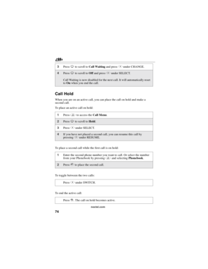Page 8474
nextel.com
Call Hold
When you are on an active call, you can place the call on hold and make a
second call.
To place an active call on hold:
To place a second call while the first call is on hold:
To toggle between the two calls:
To end the active call:
3PressRto scroll toCall Waitingand pressBunder CHANGE.
4PressRto scroll toOffand pressBunder SELECT.
Call Waiting is now disabled for the next call. It will automatically reset
toOnwhen you end the call.
1Pressmto access theCall Menu.
2PressRto scroll...