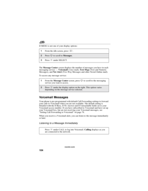 Page 112104
90
nextel.com
If MESG is not one of your display options:
TheMessage Centerscreen displays the number of messages you have in each
messaging service—Voicemail(voice mail),Text Msgs(Text and Numeric
Messages), andNet Alert(Two-Way Messages and other Nextel Online mail).
To access any message service:
Voicemail Messages
Your phone is pre-programmed with default Call Forwarding settings to forward
your calls to Voicemail when you are not available. The default setting is
Detailed with the If Busy, If No...