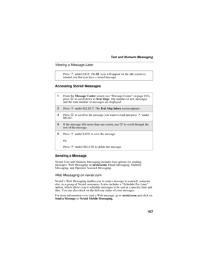 Page 115107
Text and Numeric Messaging
Viewing a Message Later
Accessing Stored Messages
Sending a Message
Nextel Text and Numeric Messaging includes four options for sending
messages: Web Messaging onnextel.com, Email Messaging, Numeric
Messaging, and Operator Assisted Messaging.
Web Messaging on nextel.com
Nextel’s Web Messaging enables you to send a message to yourself, someone
else, or a group of Nextel customers. It also includes a“Schedule For Later”
option, which allows you to schedule messages to be sent...