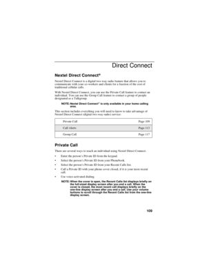 Page 117109
Direct Connect
Nextel Direct Connect®
Nextel Direct Connect is a digital two-way radio feature that allows you to
communicate with your co-workers and clients for a fraction of the cost of
traditional cellular calls.
With Nextel Direct Connect, you can use the Private Call feature to contact an
individual. You can use the Group Call feature to contact a group of people
designated as a Talkgroup.
NOTE: Nextel Direct Connect®is only available in your home calling
area.
This section includes everything...