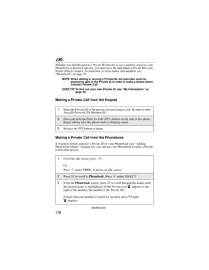 Page 118110
90
nextel.com
Whether you dial the person’s Private ID directly or use a number stored in your
Phonebook or Recent Calls list, you must have the individual’s Private ID to use
Nextel Direct Connect. To learn how to store names and numbers, see
“Phonebook”on page 39.
NOTE: When dialing or storing a Private ID, the asterisks must be
entered as part of the Private ID in order to make a Nextel Direct
Connect Private Call.
USER TIP:To find out your own Private ID, see“My Information”on
pa ge 24 .
Making a...