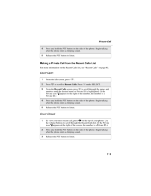 Page 119111
Private Call
Making a Private Call from the Recent Calls List
For more information on the Recent Calls list, see“Recent Calls”on page 65.
Cover Open
Cover Closed
4Press and hold the PTT button on the side of the phone. Begin talking
after the phone emits a chirping sound.
5Release the PTT button to listen.
1From the idle screen, pressq.
2PressRto scroll toRecent Calls.PressCunder SELECT.
3From theRecent Callsscreen, pressSto scroll through the names and
numbers until the desired name or Private ID is...