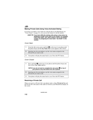 Page 120112
90
nextel.com
Making Private Calls Using Voice-Activated Dialing
If you have recorded a voice name for a Private ID in your Phonebook (see
“Voice Names”on page 41), you can use this feature to call the number.
USER TIP: If you have difficulty making calls using a voice name, try
assigning a longer voice name to the number. For example,
if the voice name“Joe”fails to place a call to Joe Smith’s
number, try assigning the voice name“Joe Smith”to the
number.
Cover Open
Cover Closed
Receiving a Private...