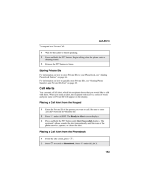 Page 121113
Call Alerts
To respond to a Private Call:
Storing Private IDs
For information on how to store Private IDs to your Phonebook, see“Adding
Phonebook Entries”on page 44.
For information on how to quickly store Private IDs, see“Storing Phone
Numbers and Private IDs Fast”on page 49.
Call Alerts
You can send a Call Alert, which lets recipients know that you would like to talk
with them. When you send an alert, the recipient will receive a series of beeps
and your name or Private ID will appear on the...