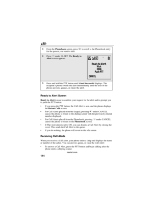 Page 122114
90
nextel.com
Ready to Alert Screen
ReadytoAlertis used to confirm your request for the alert and to prompt you
to push the PTT button:
If you press the PTT button, the Call Alert is sent, and the phone displays
theRecent Callsscreen.
For Call Alerts placed from the keypad, pressingCunder CANCEL
causes the phone to return to the dialing screen with the previously entered
number displayed.
For Call Alerts placed from the Phonebook, pressingCunder CANCEL
causes the phone to return to...