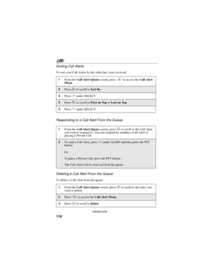 Page 124116
90
nextel.com
Sorting Call Alerts
To sort your Call Alerts by the order they were received:
Responding to a Call Alert From the Queue
Deleting a Call Alert From the Queue
To delete a Call Alert from the queue:
1From theCall Alert Queuescreen, pressqto access theCall Alert
Menu.
2PressSto scroll toSort By.
3PressCunder SELECT.
4PressSto scroll toFirst on ToporLast on Top.
5PressCunder SELECT.
1From theCall Alert Queuescreen, pressSto scroll to the Call Alert
you want to respond to. You can respond by...