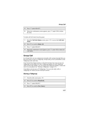 Page 125117
Group Call
To delete all Call Alerts from the queue:
Group Call
In a Group Call, you can communicate instantly with a group of people that you
have previously set up as a Talkgroup. Group Calls go out to all members of the
Talkgroup at the same time.
Your Nextel Sales Representative or Nextel Customer Care must set up your
Talkgroups by providing you with a Talkgroup number for each Talkgroup.
After you have the number, you can assign each Talkgroup number a name and
store it in your phone...