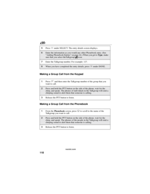 Page 126118
90
nextel.com
Making a Group Call from the Keypad
Making a Group Call from the Phonebook
5PressCunder SELECT. The entry details screen displays.
6Enter the information as you would any other Phonebook entry. (See
“Adding Phonebook Entries”on page 44.) When you get toTy p e,make
sure that you select theTalkgroupnicon.
7Enter the Talkgroup number. For example: 127.
8When you have completed the entry details, pressCunder DONE.
1Press#and then enter the Talkgroup number of the group that you
want to...