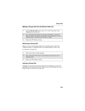 Page 127119
Group Call
Making a Group Call from the Recent Calls List
Receiving a Group Call
When you receive an incoming Group Call, your phone emits a chirp. The
Talkgroup number or Talkgroup name you assigned displays on the screen.
To respond to a Group Call:
Joining a Group Call
Although you may be provisioned in more than one Talkgroup, you can only
participate in one Group Call at a time. When you join a new Group Call, you no
longer belong to your previous Group Call.
1From theRecent Callsscreen,...
