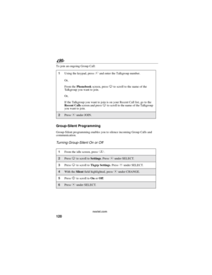 Page 128120
90
nextel.com
To join an ongoing Group Call:
Group-Silent Programming
Group-Silent programming enables you to silence incoming Group Calls and
communication.
Turning Group-Silent On or Off
1Using the keypad, press#and enter the Talkgroup number.
Or,
From thePhonebookscreen, pressRto scroll to the name of the
Talkgroup you want to join.
Or,
If the Talkgroup you want to join is on your Recent Call list, go to the
Recent Callsscreen and pressRto scroll to the name of the Talkgroup
youwanttojoin....