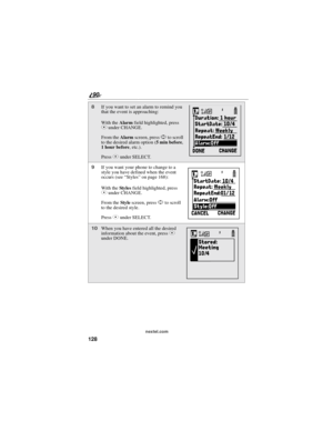 Page 136128
90
nextel.com
8If you want to set an alarm to remind you
that the event is approaching:
With theAlarmfield highlighted, press
Cunder CHANGE.
From theAlarmscreen, pressSto scroll
to the desired alarm option (5minbefore,
1hourbefore,etc.).
PressCunder SELECT.
9If you want your phone to change to a
style you have defined when the event
occurs (see“Styles”on page 168):
With theSty le sfield highlighted, press
Cunder CHANGE.
From theStylescreen, pressSto scroll
to the desired style.
PressCunder SELECT....