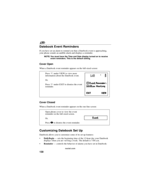 Page 138130
90
nextel.com
Datebook Event Reminders
If you have set an alarm to remind you that a Datebook event is approaching,
your phone sounds an audible alarm and displays a reminder.
NOTE: You must have the Time and Date display turned on to receive
event reminders. This is the default setting.
Cover Open
When a Datebook event reminder appears on the full-sized screen:
Cover Closed
When a Datebook event reminder appears on the one-line screen:
Customizing Datebook Set Up
Datebook allows you to customize...
