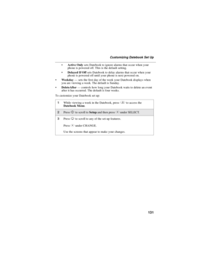 Page 139131
Customizing Datebook Set Up
Active Onlysets Datebook to ignore alarms that occur when your
phone is powered off. This is the default setting.
Delayed If Offsets Datebook to delay alarms that occur when your
phone is powered off until your phone is next powered on.
Weekday—sets the first day of the week your Datebook displays when
you are viewing a week. The default is Sunday.
DeleteAfter—controls how long your Datebook waits to delete an event
after it has occurred. The default is four weeks.
To...