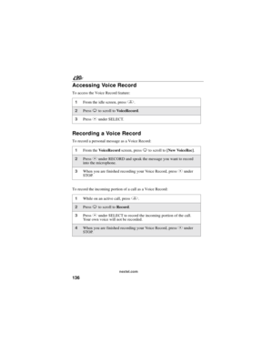 Page 144136
90
nextel.com
Accessing Voice Record
To access the Voice Record feature:
Recording a Voice Record
To record a personal message as a Voice Record:
To record the incoming portion of a call as a Voice Record:
1From the idle screen, pressq.
2PressRto scroll toVoiceRecord.
3PressCunder SELECT.
1From theVoiceRecordscreen, pressRto scroll to[New VoiceRec].
2PressCunder RECORD and speak the message you want to record
into the microphone.
3When you are finished recording your Voice Record, pressCunder
STOP....