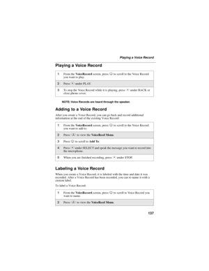 Page 145137
Playing a Voice Record
Playing a Voice Record
NOTE: Voice Records are heard through the speaker.
Adding to a Voice Record
After you create a Voice Record, you can go back and record additional
information at the end of the existing Voice Record:
Labeling a Voice Record
When you create a Voice Record, it is labeled with the time and date it was
recorded. After a Voice Record has been recorded, you can re-name it with a
custom label.
To label a Voice Record:
1From theVoiceRecordscreen, pressRto scroll...