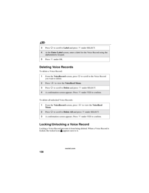 Page 146138
90
nextel.com
Deleting Voice Records
To delete a Voice Record:
To delete all unlocked Voice Records:
Locking/Unlocking a Voice Record
Locking a Voice Record prevents it from being deleted. When a Voice Record is
locked, the locked iconMappears next to it.
3PressRto scroll toLabeland pressCunder SELECT.
4At theEnter Labelscreen, enter a label for the Voice Record using the
alphanumeric keypad.
5PressCunder OK.
1From theVoiceRecordscreen, pressRto scroll to the Voice Record
you want to delete....