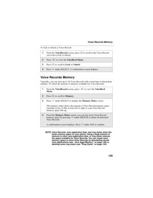 Page 147139
Voice Records Memory
To lock or unlock a Voice Record:
Voice Records Memory
Typically, you can store up to 20 Voice Records with a total time of about three
minutes. To check the amount of memory available for Voice Records:
NOTE: Voice Records, Java application data, and ring styles share the
same memory space on your phone. Using a large amount of
memory to store Java application data, or ring styles reduces
thespaceavailableforVoiceRecords.Youcancreatemore
memory space to store Voice Records by...
