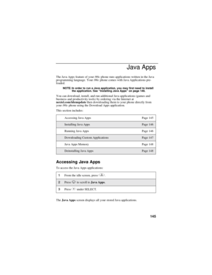 Page 153145
Java Apps
The Java Apps feature of youri90cphone runs applications written in the Java
programming language. Youri90cphone comes with Java Applications pre-
loaded.
NOTE: In order to run a Java application, you may first need to install
the application. See“Installing Java Apps”on page 146.
You can download, install, and run additional Java applications (games and
business and productivity tools) by ordering via the Internet at
nextel.com/idenupdatethen downloading them to your phone directly from...