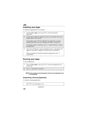 Page 154146
90
nextel.com
Installing Java Apps
To install Java applications on your phone:
Running Java Apps
To run an application:
NOTE: If you receive an incoming phone call, the Java application may
be suspended.
Suspending a Running Application
To suspend a running application:
1From theJava Appsscreen, pressRto scroll to the desired
application.
2To determine whether the application needs to be installed, look at the
display options on the screen.
If the display option is RUN or SELECT, the application is...