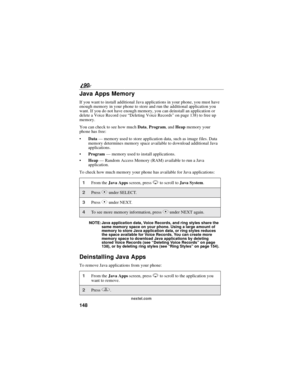 Page 156148
90
nextel.com
Java Apps Memory
If you want to install additional Java applications in your phone, you must have
enough memory in your phone to store and run the additional application you
want. If you do not have enough memory, you can deinstall an application or
delete a Voice Record (see“Deleting Voice Records”on page 138) to free up
memory.
You can check to see how muchData,Program,andHeapmemory your
phone has free:
Data—memory used to store application data, such as image files. Data
memory...