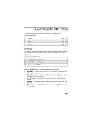 Page 159151
Customizing thei90cPhone
You can customize youri90cphone to fit the way you want to use it.
This section includes:
Settings
The phone’s Settings menu enables you to control many of the phone’sfeatures
and functions, including display properties, message handling, and security
features.
To access the Settings menu:
From theSettingsscreen, you can access these Settings options:
Ring/Vibe—controls how your phone rings or vibrates when you receive
calls and messages.
Phone Setup—sets call-answering...