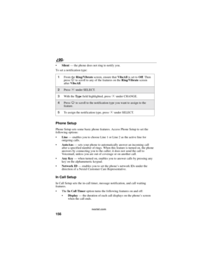 Page 164156
90
nextel.com
Silent—the phone does not ring to notify you.
To set a notification type:
Phone Setup
Phone Setup sets some basic phone features. Access Phone Setup to set the
following options:
Line—enables you to choose Line 1 or Line 2 as the active line for
outgoing calls.
AutoAns—sets your phone to automatically answer an incoming call
after a specified number of rings. When this feature is turned on, the phone
answers by connecting you to the caller; it does not send the call to
Voicemail,...