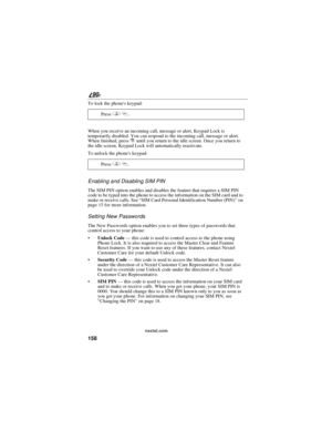 Page 166158
90
nextel.com
To lock the phones keypad:
When you receive an incoming call, message or alert, Keypad Lock is
temporarily disabled. You can respond to the incoming call, message or alert.
When finished, pressruntil you return to the idle screen. Once you return to
the idle screen, Keypad Lock will automatically reactivate.
To unlock the phones keypad:
Enabling and Disabling SIM PIN
The SIM PIN option enables and disables the feature that requires a SIM PIN
code to be typed into the phone to access the...