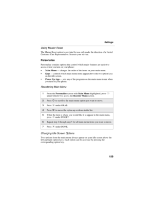 Page 167159
Settings
Using Master Reset
The Master Reset option is provided for use only under the direction of a Nextel
Customer Care Representative. It resets your service.
Personalize
Personalize contains options that control which major features are easiest to
access when you turn on your phone:
Main Menu—changes the order of the items on your main menu.
Keys—controls which main menu items appear above the two option keys
ontheidlescreen.
Power Up App—sets any of the programs on the main menu to run when...